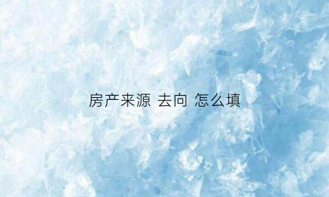 房产来源去向怎么填(房产的来源和性质如何填写)